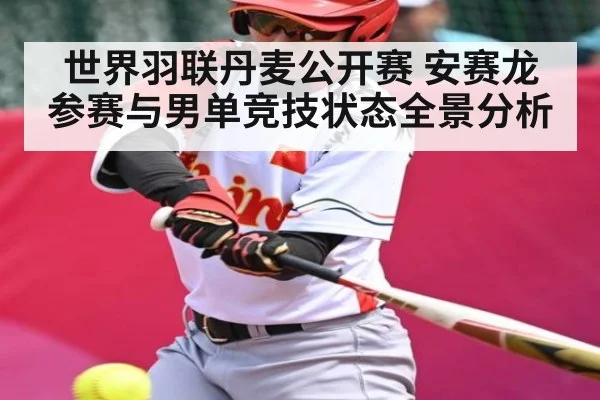 世界羽联丹麦公开赛 安赛龙参赛与男单竞技状态全景分析（kaiyun）