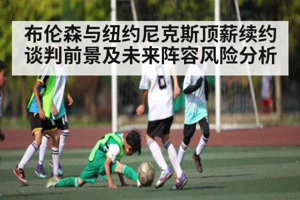 布伦森与纽约尼克斯顶薪续约谈判前景及未来阵容风险分析（kaiyun）