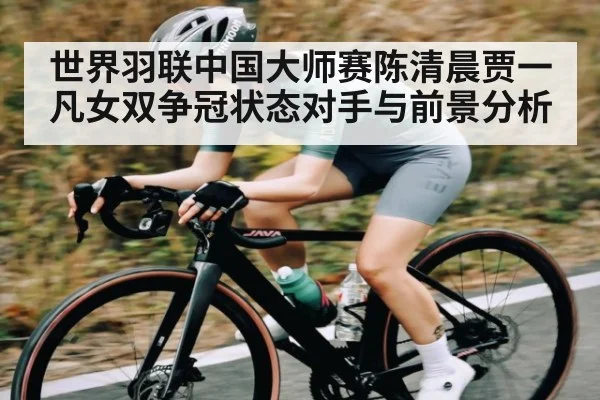 世界羽联中国大师赛陈清晨贾一凡女双争冠状态对手与前景分析（kaiyun）