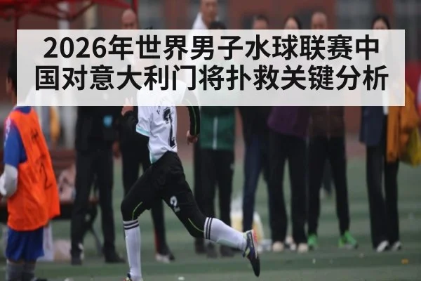 2026年世界男子水球联赛中国对意大利门将扑救关键分析